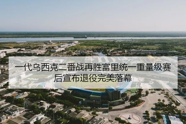 一代乌西克二番战再胜富里统一重量级赛后宣布退役完美落幕