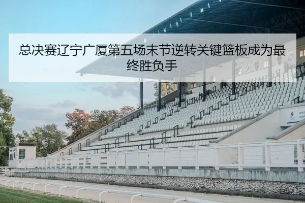 总决赛辽宁广厦第五场末节逆转关键篮板成为最终胜负手